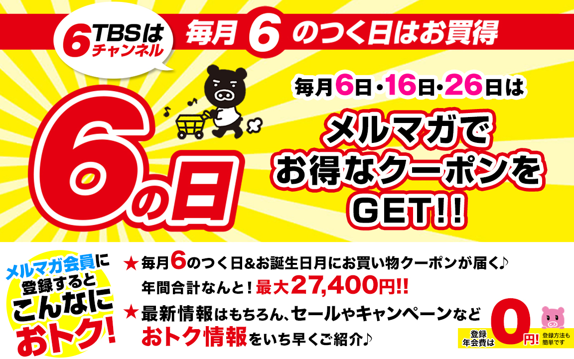 毎月6のつく日はお買い得 6日・16日・26日の6のつく日はメルマガでお得なクーポンをGET!! メルマガ会員に登録するとこんなにおトク! 毎月6のつく日アンドお誕生日月にお買い物クーポンが届く♪年間合計なんと!最大27,400円!! 最新情報はもちろん、セールやキャンペーンなどおトク情報をいち早くご紹介♪ 登録、年会費は0円