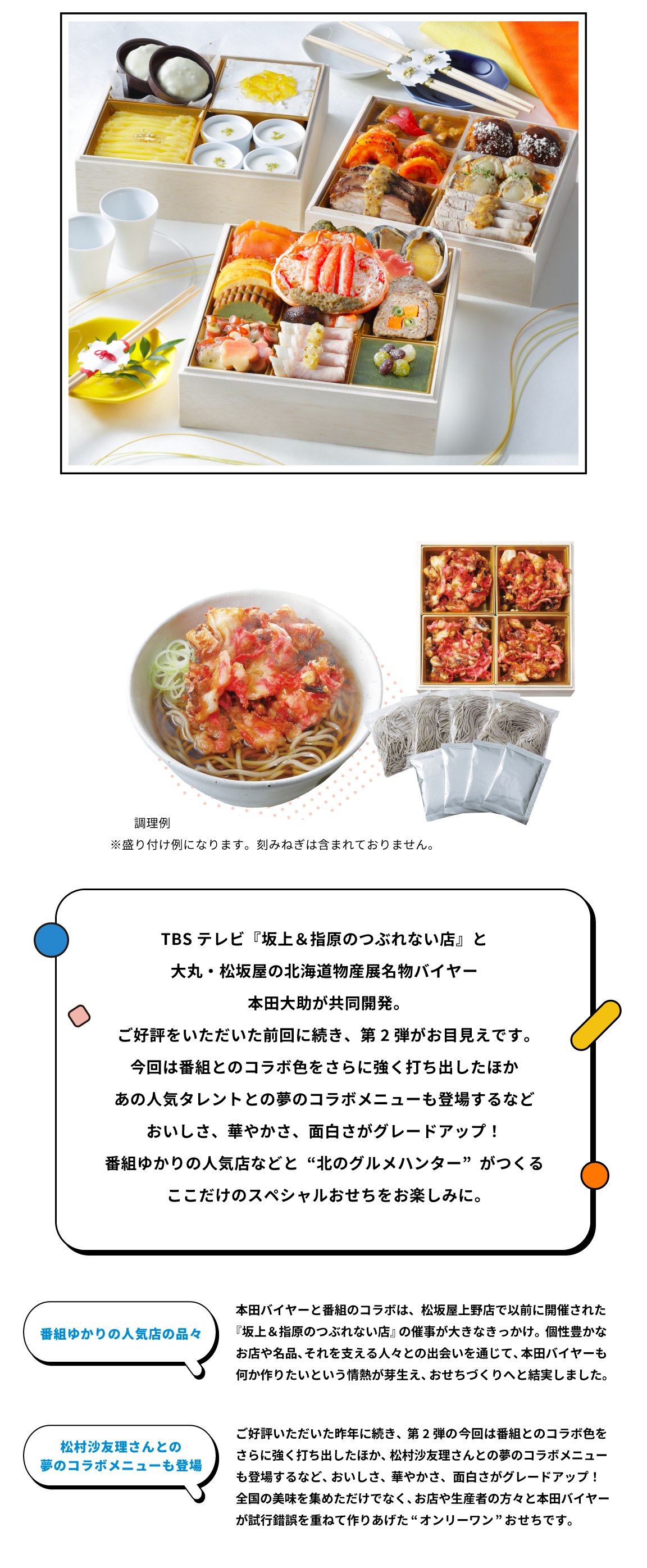 『TBSテレビ『坂上＆指原のつぶれない店』と大丸・松坂屋の北海道物産展名物バイヤー本田大助が共同開発。ご好評をいただいた前回に続き、第2弾がお目見えです。今回は番組とのコラボ色をさらに強く打ち出したほかあの人気タレントとの夢のコラボメニューも登場するなどおいしさ、華やかさ、面白さがグレードアップ！番組ゆかりの人気店などと“北のグルメハンター”がつくるここだけのスペシャルおせちをお楽しみに。  番組ゆかりの人気店の品々。本田バイヤーと番組のコラボは、松坂屋上野店で以前に開催された『坂上＆指原のつぶれない店』の催事が大きなきっかけ。個性豊かなお店や名品、それを支える人々との出会いを通じて、本田バイヤーも何か作りたいという情熱が芽生え、おせちづくりへと結実しました。  松村沙友里さんとの夢のコラボメニューも登場 ご好評いただいた昨年に続き、第2弾の今回は番組とのコラボ色をさらに強く打ち出したほか、松村沙友理さんとの夢のコラボメニューも登場するなど、おいしさ、華やかさ、面白さがグレードアップ！ 全国の美味を集めただけでなく、お店や生産者の方々と本田バイヤーが試行錯誤を重ねて作りあげた“オンリーワン” おせちです。
