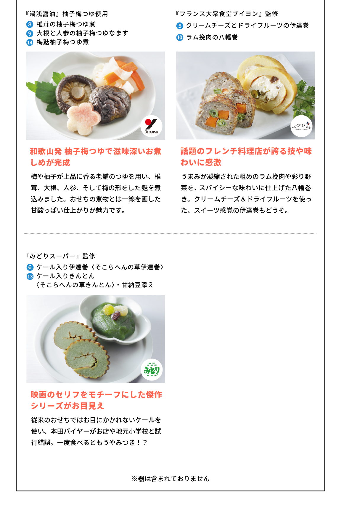 『湯浅醤油』柚子梅つゆ使用 8,椎茸の柚子梅つゆ煮 9,大根と人参の柚子梅つゆなます 14,梅麩柚子梅つゆ煮 和歌山発柚子梅つゆで滋味深いお煮しめが完成 湯浅醤油 和歌山発 柚子梅つゆで滋味深いお煮しめが完成 梅や柚子が上品に香る老舗のつゆを用い、椎茸、大根、人参、そして梅の形をした麩を煮込みました。おせちの煮物とは一線を画した、甘酸っぱい仕上がりが魅力です。  東京都『フランス大衆食堂ブイヨン』監修 5,クリームチーズとドライフルーツの伊達巻 10,ラム挽肉の八幡巻 話題のフレンチ料理店が誇る技や味わいに感激 BOULLON 話題のフレンチ料理店が誇る技や味わいに感激 うまみが凝縮された粗めのラム挽肉や彩り野菜を、スパイシーな味わいに仕上げた八幡巻き。クリームチーズ＆ドライフルーツを使った、スイーツ感覚の伊達巻もどうぞ。  『みどりスーパー』監修 6,ケール入り伊達巻〈そこらへんの草伊達巻〉 13,ケール入りきんとん〈そこらへんの草きんとん〉・甘納豆添え 映画のセリフをモチーフにした傑作シリーズがお目見え みどり 映画のセリフをモチーフにした傑作シリーズがお目見え 従来のおせちではお目にかかれないケールを使い、本田バイヤーがお店や地元小学校と試行錯誤。一度食べるともうやみつき!?