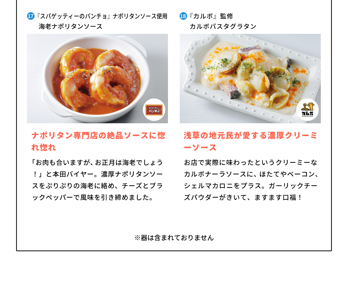 17東京都『スパゲッティーのパンチョ』ナポリタンソース使用海老ナポリタンソース ナポリタン専門店の絶品ソースに惚れ惚れ「お肉も合いますが、お正月は海老でしょう！」と本田バイヤー。濃厚ナポリタンソースをぷりぷりの海老に絡め、チーズとブラックペッパーで風味を引き締めました。 18,東京都『カルボ』監修 カルボパスタグラタン浅草の地元民が愛する濃厚クリーミーソース お店で実際に味わったというクリーミーなカルボナーラソースに、ほたてやベーコン、シェルマカロニをプラス。ガーリックチーズパウダーがきいて、ますます口福！
