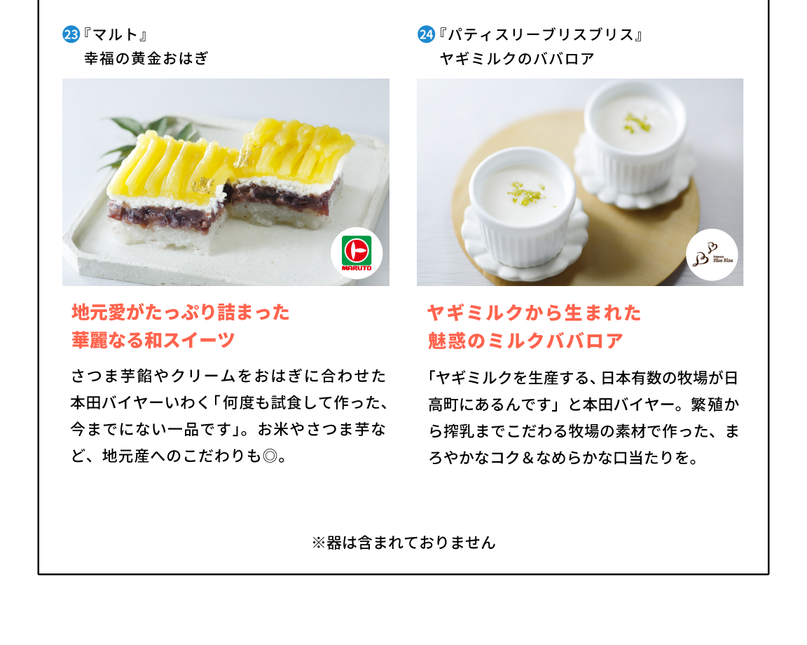 23,福島県『マルト』幸福の黄金おはぎ 地元愛がたっぷり詰まった華麗なる和スイーツさつま芋餡やクリームをおはぎに合わせた、本田バイヤーいわく「何度も試食して作った、今までにない一品です」。お米やさつま芋など、地元産へのこだわりも◎。 24,北海道『パティスリーブリスブリス』ヤギミルクのババロア「ヤギミルクを生産する、日本有数の牧場が日高町にあるんです」と本田バイヤー。繁殖から搾乳までこだわる牧場の素材で作った、まろやかなコク＆なめらかな口当たりを。