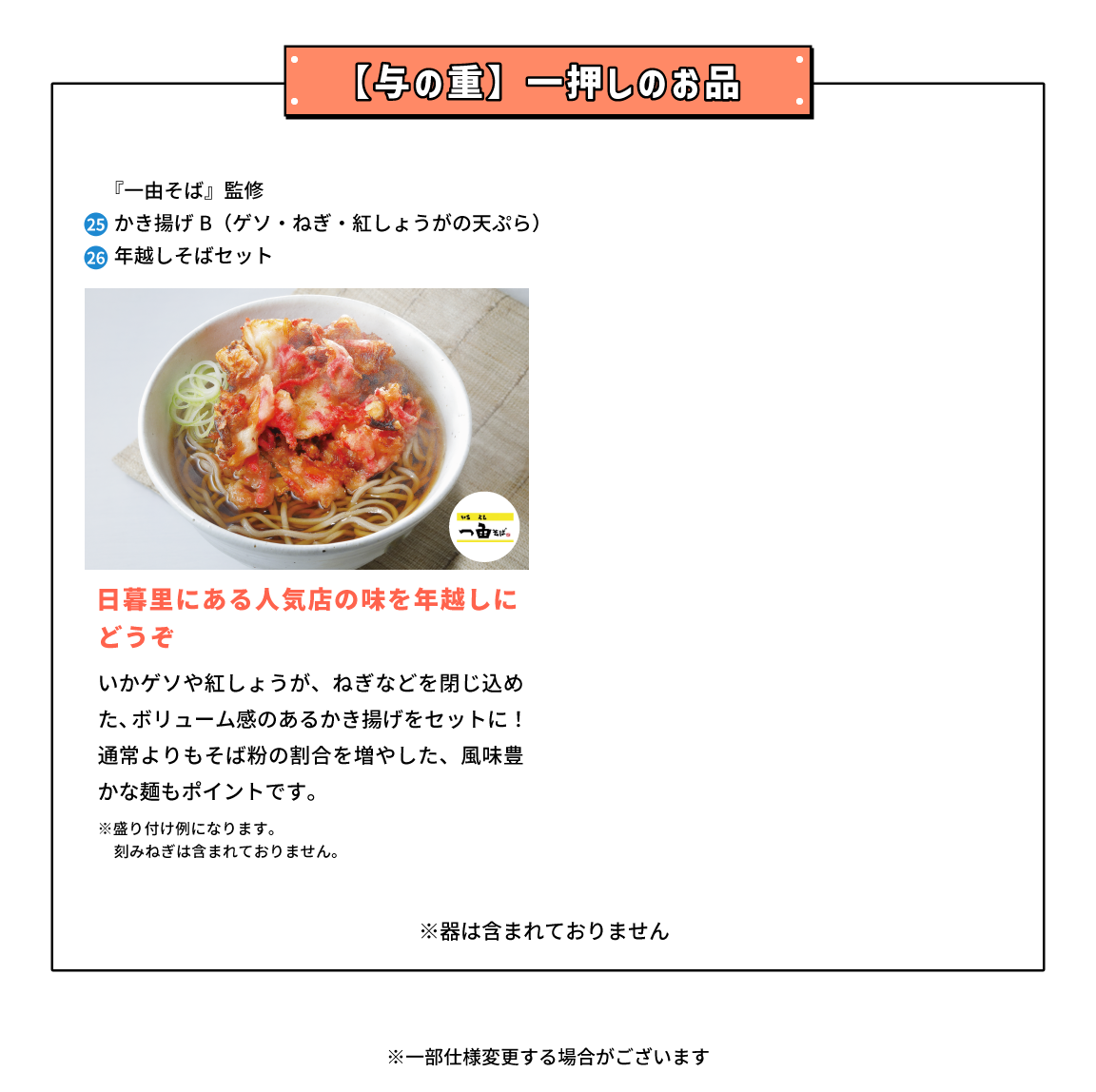 与の重 一押しのお品 東京都『一由そば』監修 25,かき揚げB（ゲソ・ねぎ・紅しょうがの天ぷら） 26,年越しそばセット 日暮里にある人気店の味を年越しにどうぞ いかゲソや紅しょうが、ねぎなどを閉じ込めた、ボリューム感のあるかき揚げをセットに！通常よりもそば粉の割合を増やした、風味豊かな麺もポイントです。