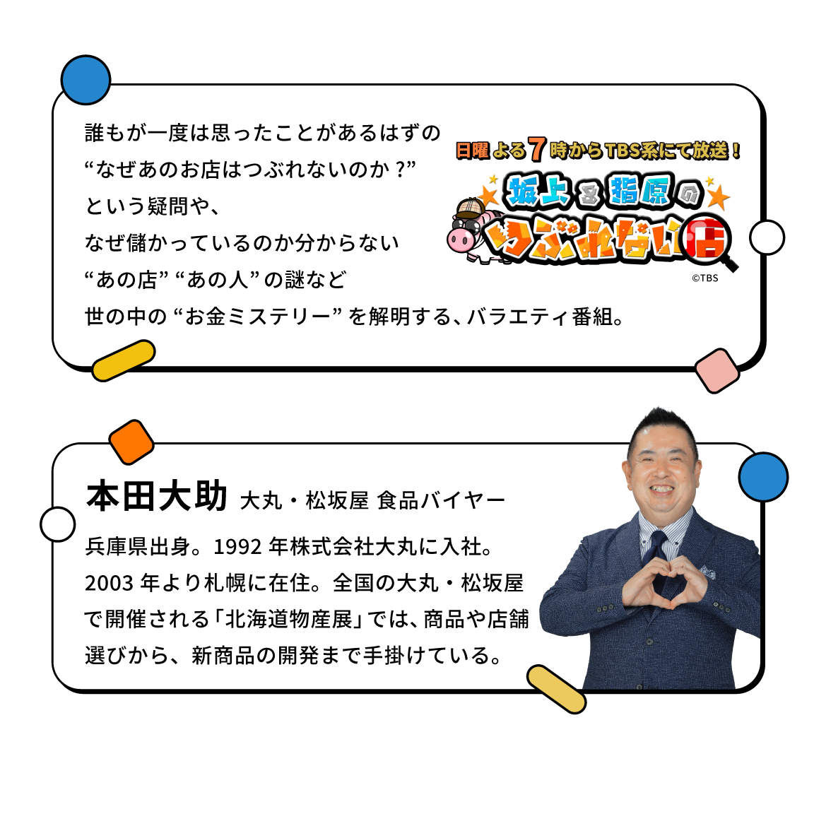 本田大助 大丸・松坂屋 食品バイヤー 兵庫県出身。1992 年株式会社大丸に入社。2003 年より札幌に在住。全国の大丸・松坂屋で開催される「北海道物産展」では、商品や店舗選びから、新商品の開発まで手掛けている。