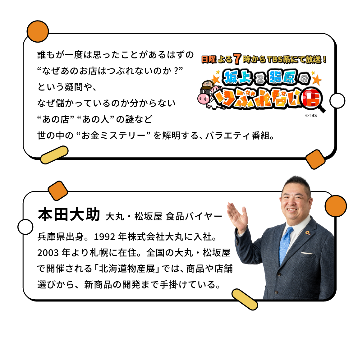 本田大助 大丸・松坂屋 食品バイヤー 兵庫県出身。1992 年株式会社大丸に入社。2003 年より札幌に在住。全国の大丸・松坂屋で開催される「北海道物産展」では、商品や店舗選びから、新商品の開発まで手掛けている。