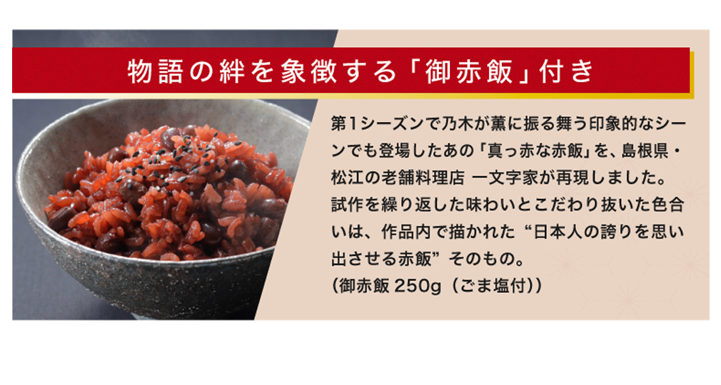 物語の絆を象徴する「お赤飯」付き 第1シーズンで乃木が薫に振る舞う印象的なシーンでも登場したあの「真っ赤な赤飯」を～、島根県・松江の老舗料理店 一文字家が再現しました。試作を繰り返した味わいとこだわり抜いた色合いは、作品内で描かれた “日本人の誇りを思い出させる赤飯”そのもの。（お赤飯250g（ごま塩付））