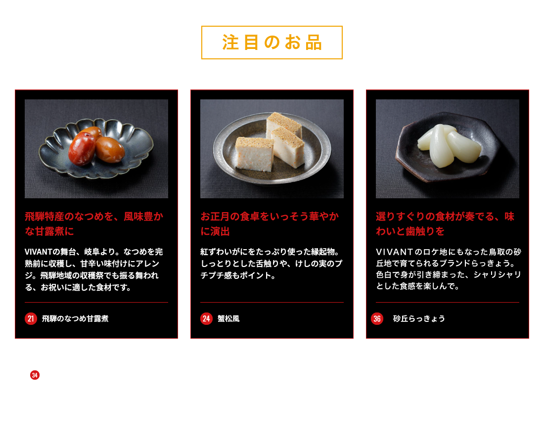注目の逸品 21_飛騨のなつめ甘露煮/飛騨特産のなつめを、風味豊かな甘露煮に 24_蟹松風/お正月の食卓をいっそう華やかに演出 36_砂丘らっきょう/選りすぐりの食材が奏でる、味わいと歯触りを ※写真はイメージです。※34_あわび煮は、輸送時などの衝撃により、殻の一部が欠けたり割れたりする場合がございます。