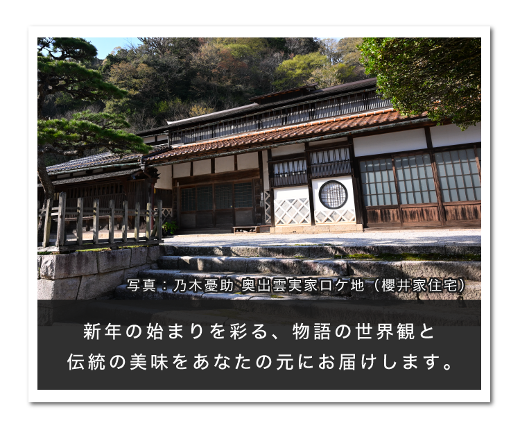 新年の始まりを彩る、物語の世界感と伝統の美味を、あなたの元にお届けします。 写真：乃木憂助：奥出雲実家口ケ地（櫻井家住)