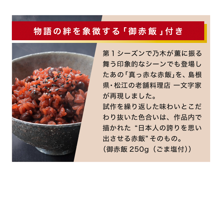 物語の絆を象徴する「お赤飯」付き 第1シーズンで乃木が薫に振る舞う印象的なシーンでも登場したあの「真っ赤な赤飯」を～、島根県・松江の老舗料理店 一文字家が再現しました。試作を繰り返した味わいとこだわり抜いた色合いは、作品内で描かれた “日本人の誇りを思い出させる赤飯”そのもの。（お赤飯250g（ごま塩付））